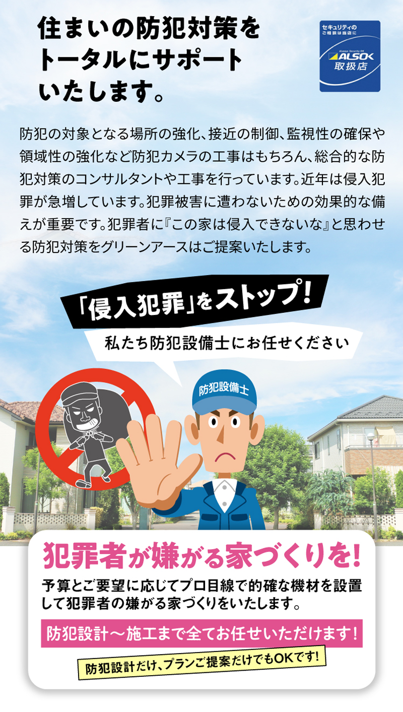 防犯の対象となる場所の強化、接近の制御、監視性の確保や領域性の強化など防犯カメラの工事はもちろん、総合的な防犯対策のコンサルタントや工事を行っています。近年は侵入犯罪が急増しています。犯罪被害に遭わないための効果的な備えが重要です。犯罪者に『この家は侵入できないな』と思わせる防犯対策をグリーンアースはご提案いたします。